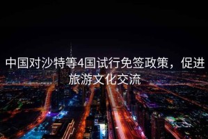 中國對沙特等4國試行免簽政策，促進(jìn)旅游文化交流