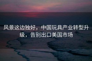 風(fēng)景這邊獨好，中國玩具產(chǎn)業(yè)轉型升級，告別出口美國市場(chǎng)