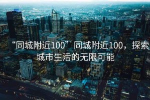 “同城附近100”同城附近100，探索城市生活的無(wú)限可能