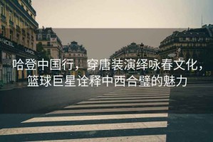 哈登中國行，穿唐裝演繹詠春文化，籃球巨星詮釋中西合璧的魅力