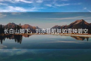長(cháng)白山腳下，劉亦菲肌膚如雪映碧空