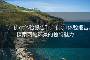 “廣佛qt體驗報告”廣佛QT體驗報告，探索兩地風(fēng)景的獨特魅力