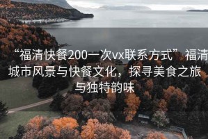 “福清快餐200一次vx聯(lián)系方式”福清城市風(fēng)景與快餐文化，探尋美食之旅與獨特韻味