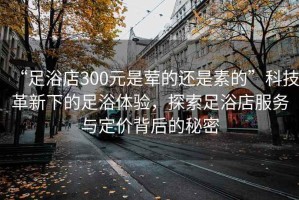 “足浴店300元是葷的還是素的”科技革新下的足浴體驗，探索足浴店服務(wù)與定價(jià)背后的秘密