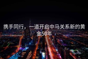 攜手同行，一道開(kāi)啟中馬關(guān)系新的黃金50年