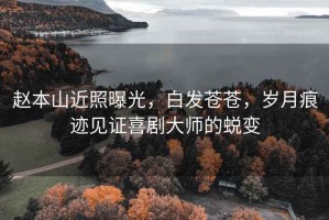 趙本山近照曝光，白發(fā)蒼蒼，歲月痕跡見(jiàn)證喜劇大師的蛻變