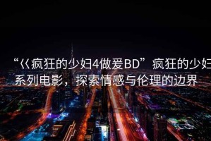 “巜瘋狂的少婦4做爰BD”瘋狂的少婦系列電影，探索情感與倫理的邊界