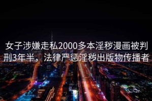 女子涉嫌走私2000多本淫穢漫畫(huà)被判刑3年半，法律嚴懲淫穢出版物傳播者