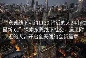 “東莞線(xiàn)下可約1130.附近的人24小時(shí)最新.cc”探索東莞線(xiàn)下社交，遇見(jiàn)附近的人，開(kāi)啟全天候約會(huì )新篇章
