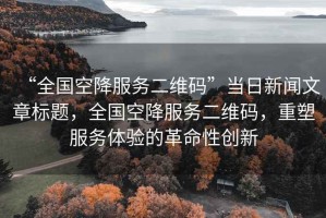 “全國空降服務(wù)二維碼”當日新聞文章標題，全國空降服務(wù)二維碼，重塑服務(wù)體驗的革命性創(chuàng  )新