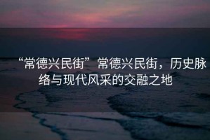 “常德興民街”常德興民街，歷史脈絡(luò )與現代風(fēng)采的交融之地