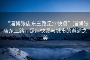 “淄博張店?yáng)|三路足療快餐”淄博張店?yáng)|三路，足療快餐與城市的邂逅之美