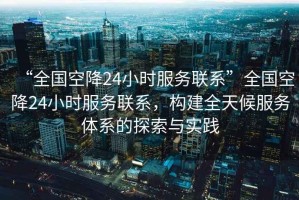 “全國空降24小時(shí)服務(wù)聯(lián)系”全國空降24小時(shí)服務(wù)聯(lián)系，構建全天候服務(wù)體系的探索與實(shí)踐