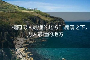 “槐蔭男人最懂的地方”槐蔭之下，男人最懂的地方