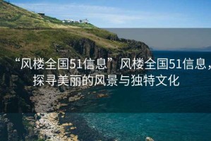 “風(fēng)樓全國51信息”風(fēng)樓全國51信息，探尋美麗的風(fēng)景與獨特文化