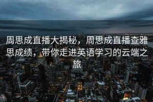 周思成直播大揭秘，周思成直播查雅思成績(jì)，帶你走進(jìn)英語(yǔ)學(xué)習的云端之旅