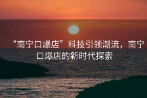 “南寧口爆店”科技引領(lǐng)潮流，南寧口爆店的新時(shí)代探索