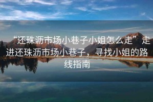 “還珠瀝市場(chǎng)小巷子小姐怎么走”走進(jìn)還珠瀝市場(chǎng)小巷子，尋找小姐的路線(xiàn)指南