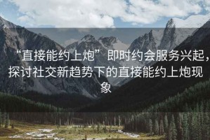 “直接能約上炮”即時(shí)約會(huì )服務(wù)興起，探討社交新趨勢下的直接能約上炮現象