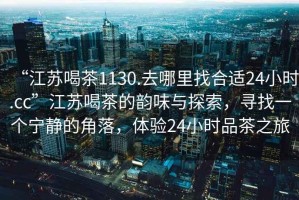 “江蘇喝茶1130.去哪里找合適24小時(shí).cc”江蘇喝茶的韻味與探索，尋找一個(gè)寧靜的角落，體驗24小時(shí)品茶之旅