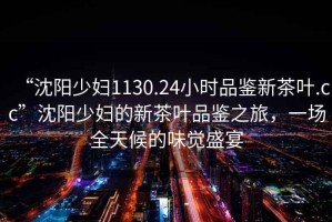 “沈陽(yáng)少婦1130.24小時(shí)品鑒新茶葉.cc”沈陽(yáng)少婦的新茶葉品鑒之旅，一場(chǎng)全天候的味覺(jué)盛宴