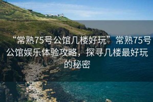“常熟75號公館幾樓好玩”常熟75號公館娛樂(lè )體驗攻略，探尋幾樓最好玩的秘密