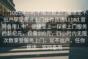 “100元4小時(shí)不限次數上門(mén)電話(huà)足不出戶(hù)享受服務(wù)上門(mén)任你挑選1114d.官網(wǎng)備用1.中”便捷至上—探索上門(mén)服務(wù)的新紀元，僅需100元，四小時(shí)內無(wú)限次數享受服務(wù)上門(mén)，足不出戶(hù)，任你挑選，官網(wǎng)備用