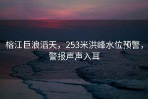榕江巨浪滔天，253米洪峰水位預警，警報聲聲入耳