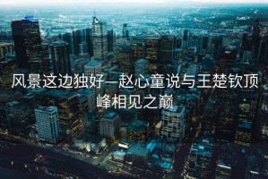 風(fēng)景這邊獨好—趙心童說(shuō)與王楚欽頂峰相見(jiàn)之巔