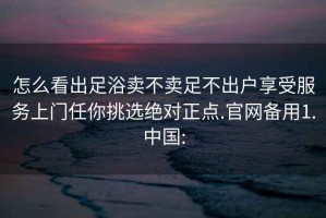 怎么看出足浴賣(mài)不賣(mài)足不出戶(hù)享受服務(wù)上門(mén)任你挑選絕對正點(diǎn).官網(wǎng)備用1.中國: