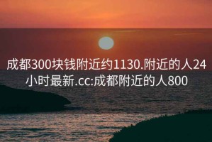 成都300塊錢(qián)附近約1130.附近的人24小時(shí)最新.cc:成都附近的人800