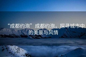 “成都約泡”成都約泡，探尋城市中的美景與風(fēng)情