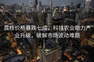 荔枝價(jià)格暴跌七成，科技農業(yè)助力產(chǎn)業(yè)升級，破解市場(chǎng)波動(dòng)難題