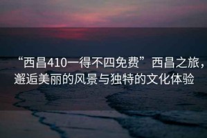 “西昌410一得不四免費”西昌之旅，邂逅美麗的風(fēng)景與獨特的文化體驗