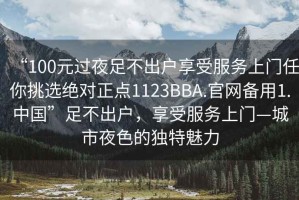 “100元過(guò)夜足不出戶(hù)享受服務(wù)上門(mén)任你挑選絕對正點(diǎn)1123BBA.官網(wǎng)備用1.中國”足不出戶(hù)，享受服務(wù)上門(mén)—城市夜色的獨特魅力