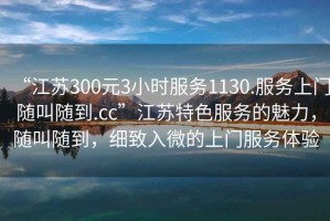 “江蘇300元3小時(shí)服務(wù)1130.服務(wù)上門(mén)隨叫隨到.cc”江蘇特色服務(wù)的魅力，隨叫隨到，細致入微的上門(mén)服務(wù)體驗