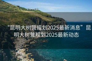“昆明大樹(shù)營(yíng)規劃2025最新消息”昆明大樹(shù)營(yíng)規劃2025最新動(dòng)態(tài)