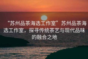 “蘇州品茶海選工作室”蘇州品茶海選工作室，探尋傳統茶藝與現代品味的融合之地