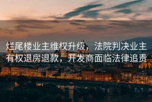 爛尾樓業(yè)主維權升級，法院判決業(yè)主有權退房退款，開(kāi)發(fā)商面臨法律追責