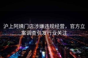 滬上阿姨門(mén)店涉嫌違規經(jīng)營(yíng)，官方立案調查引發(fā)行業(yè)關(guān)注