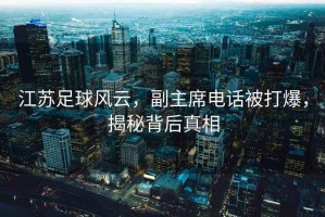 江蘇足球風(fēng)云，副主席電話(huà)被打爆，揭秘背后真相