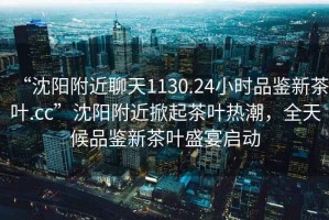 “沈陽(yáng)附近聊天1130.24小時(shí)品鑒新茶葉.cc”沈陽(yáng)附近掀起茶葉熱潮，全天候品鑒新茶葉盛宴啟動(dòng)