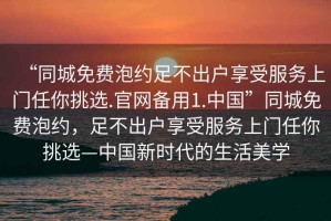 “同城免費泡約足不出戶(hù)享受服務(wù)上門(mén)任你挑選.官網(wǎng)備用1.中國”同城免費泡約，足不出戶(hù)享受服務(wù)上門(mén)任你挑選—中國新時(shí)代的生活美學(xué)