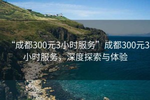 “成都300元3小時(shí)服務(wù)”成都300元3小時(shí)服務(wù)，深度探索與體驗