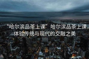“哈爾濱品茶上課”哈爾濱品茶上課，體驗傳統與現代的交融之美