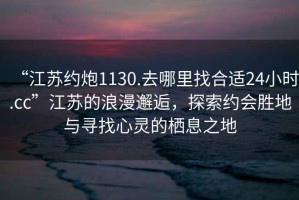 “江蘇約炮1130.去哪里找合適24小時(shí).cc”江蘇的浪漫邂逅，探索約會(huì )勝地與尋找心靈的棲息之地
