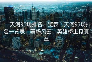 “天河95場(chǎng)排名一覽表”天河95場(chǎng)排名一覽表，賽場(chǎng)風(fēng)云，英雄榜上見(jiàn)真章