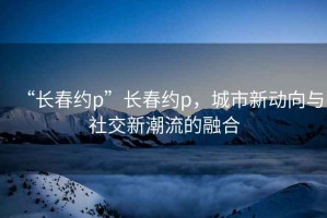 “長(cháng)春約p”長(cháng)春約p，城市新動(dòng)向與社交新潮流的融合
