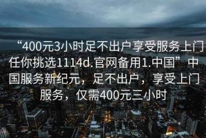 “400元3小時(shí)足不出戶(hù)享受服務(wù)上門(mén)任你挑選1114d.官網(wǎng)備用1.中國”中國服務(wù)新紀元，足不出戶(hù)，享受上門(mén)服務(wù)，僅需400元三小時(shí)