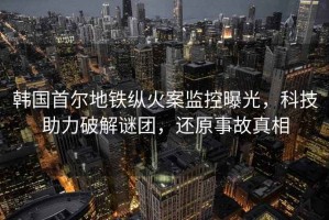 韓國首爾地鐵縱火案監控曝光，科技助力破解謎團，還原事故真相